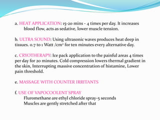 a. HEAT APPLICATION: 15-20 mins - 4 times per day. It increases
blood flow, acts as sedative, lower muscle tension.
b. ULTRA SOUND: Using ultrasonic waves produces heat deep in
tissues. 0.7 to 1 Watt /cm2 for ten minutes every alternative day.
c. CRYOTHERAPY: Ice pack application to the painful areas 4 times
per day for 20 minutes. Cold compression lowers thermal gradient in
the skin, Interrupting massive concentration of histamine, Lower
pain threshold.
e. MASSAGE WITH COUNTER IRRITANTS
f. USE OF VAPOCOOLENT SPRAY
Fluromethane are ethyl chloride spray-5 seconds
Muscles are gently stretched after that
 