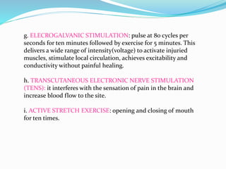 g. ELECROGALVANIC STIMULATION: pulse at 80 cycles per
seconds for ten minutes followed by exercise for 5 minutes. This
delivers a wide range of intensity(voltage) to activate injuried
muscles, stimulate local circulation, achieves excitability and
conductivity without painful healing.
h. TRANSCUTANEOUS ELECTRONIC NERVE STIMULATION
(TENS): it interferes with the sensation of pain in the brain and
increase blood flow to the site.
i. ACTIVE STRETCH EXERCISE: opening and closing of mouth
for ten times.
 