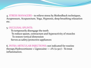 4. STRESS MANAGERS - to relieve stress by Biofeedback techniques,
Acupressure, Acupuncture, Yoga, Hypnosis, deep breathing relaxation
etc.
5. OCCLUSAL SPLINTS:
To temporarily disengage the teeth
To reduce spasm, contracture and hyperactivity of muscles
To restore vertical dimension
Serves as safety/protective appliances
6. INTRA ARTICULAR INJECTIONS: not indicated for routine
therapy.Hydrocortisone + Lignocaine — 2% (0.5cc) - To treat
inflammation.
 