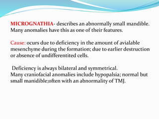 MICROGNATHIA- describes an abnormally small mandible.
Many anomalies have this as one of their features.
Cause: ocurs due to deficiency in the amount of avialable
mesenchyme during the formation; due to earlier destruction
or absence of undifferentited cells.
Deficiency is always bilateral and symmetrical.
Many craniofacial anomalies include hypopalsia; normal but
small manidible;often with an abnormality of TMJ.
 