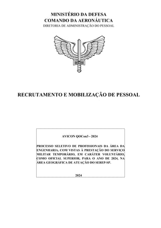 MINISTÉRIO DA DEFESA
COMANDO DA AERONÁUTICA
DIRETORIA DE ADMINISTRAÇÃO DO PESSOAL
RECRUTAMENTO E MOBILIZAÇÃO DE PESSOAL
AVICON QOCon3 - 2024
PROCESSO SELETIVO DE PROFISSIONAIS DA ÁREA DA
ENGENHARIA, COM VISTAS À PRESTAÇÃO DO SERVIÇO
MILITAR TEMPORÁRIO, EM CARÁTER VOLUNTÁRIO,
COMO OFICIAL SUPERIOR, PARA O ANO DE 2024, NA
ÁREA GEOGRÁFICA DE ATUAÇÃO DO SEREP-SP.
2024
 