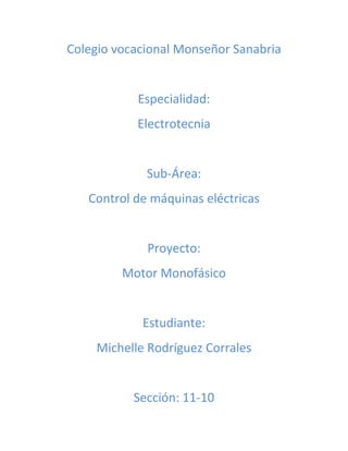 Colegio vocacional Monseñor Sanabria 
Especialidad: 
Electrotecnia 
Sub-Área: 
Control de máquinas eléctricas 
Proyecto: 
Motor Monofásico 
Estudiante: 
Michelle Rodríguez Corrales 
Sección: 11-10 
 