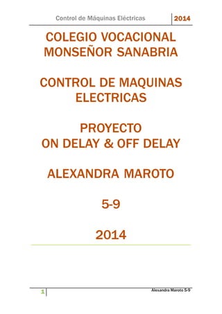 Control de Máquinas Eléctricas 2014 
COLEGIO VOCACIONAL 
MONSEÑOR SANABRIA 
CONTROL DE MAQUINAS 
ELECTRICAS 
PROYECTO 
ON DELAY & OFF DELAY 
ALEXANDRA MAROTO 
5-9 
2014 
1 Alexandra Maroto 5-9 
 