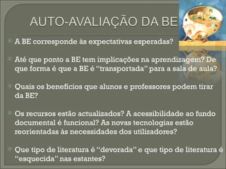A BE corresponde às expectativas esperadas? Até que ponto a BE tem implicações na aprendizagem? De que forma é que a BE é “transportada” para a sala de aula? Quais os benefícios que alunos e professores podem tirar da BE? Os recursos estão actualizados? A acessibilidade ao fundo documental é funcional? As novas tecnologias estão reorientadas às necessidades dos utilizadores? Que tipo de literatura é “devorada” e que tipo de literatura é “esquecida” nas estantes? 