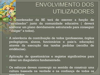 O Coordenador da BE terá de exercer a função de “catalisador” junto da comunidade educativa ( deverá elaborar um plano devidamente estruturado para conseguir “chegar” a todos). A relevância da contribuição de todos (professores, órgãos pedagógicos, alunos, funcionários e pais/e. educação) através da execução das tarefas pedidas (recolha de evidências). Aplicação de questionários e registos significativos para obter um diagnóstico fundamentado. Os esforços devem convergir no sentido de construir uma cultura baseada na verdade e na confiança de todos os envolvidos. 