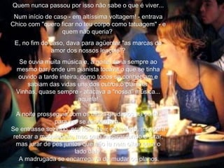 Quem nunca passou por isso não sabe o que é viver... Num início de caso - em altíssima voltagem! - entrava Chico com "quero ficar no teu corpo como tatuagem" - e quem não queria?  E, no fim do caso, dava para agüentar "as marcas de amor dos nossos lençóis"? Se ouvia muita música e, à noite, se ia sempre ao mesmo bar, onde um pianista tocava o que se tinha ouvido a tarde inteira; como todos se conheciam e sabiam das vidas uns dos outros,o pianista  Vinhas, quase sempre - atacava a "nossa" música... aquela! A noite prosseguia com os olhos grudados na porta, para ver se ele entrava.  Se entrasse sozinho, era hora de ir ao toalete, não para retocar a maquiagem, mas para respirar fundo e jurar, mas jurar de pés juntos que não ia nem olhar para o lado dele. A madrugada se encarregava de mudar os planos. 