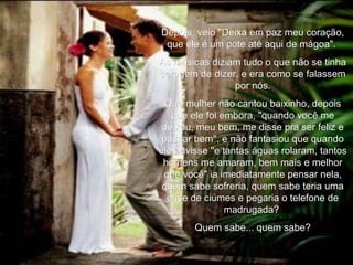 Depois, veio "Deixa em paz meu coração, que ele é um pote até aqui de mágoa".  As músicas diziam tudo o que não se tinha coragem de dizer, e era como se falassem por nós. Que mulher não cantou baixinho, depois que ele foi embora, "quando você me deixou, meu bem, me disse pra ser feliz e passar bem", e não fantasiou que quando ele ouvisse "e tantas águas rolaram, tantos homens me amaram, bem mais e melhor que você" ia imediatamente pensar nela, quem sabe sofreria, quem sabe teria uma crise de ciúmes e pegaria o telefone de madrugada?  Quem sabe... quem sabe? 