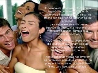 E quando ela se "enrolou" toda com a chegada de um namorado que não esperava e ficou repetindo o disco, no trecho que dizia "se na bagunça do teu coração", para ver se ele entendia que o coração, às vezes, vira mesmo uma verdadeira bagunça, como o dela, naquele momento?  Ah, Chico, ah, Roberto; vocês algum dia souberam que tinham sido tão importantes na nossa vida?  Pois fiquem sabendo: foram. Nesse tempo as moças não levavam os namorados para dormir em casa, ou porque tinham pais ou porque tinham filhos; para isso havia os motéis.  