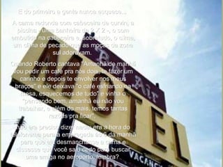 E do primeiro a gente nunca esquece...  A cama redonda com cabeceira de curvin, a piscina - uma banheira de 2 X 2 -, o som embutido na cabeceira e, sobretudo, o clima, um clima de pecado que as moças da zona sul adoravam.  Quando Roberto cantava "Amanhã de manhã vou pedir um café pra nós dois, te fazer um carinho e depois te envolver nos meus braços" e ele deixava "o café esfriando na mesa, esquecemos de tudo" e vinha o "pensando bem, amanhã eu não vou trabalhar, e além do mais, temos tantas razões pra ficar",  não era preciso dizer nada: era a hora do telefonema para a empregada às 6 da manhã para que ela desmanchasse a cama e dissesse que você saiu cedo para buscar uma amiga no aeroporto, lembra?   