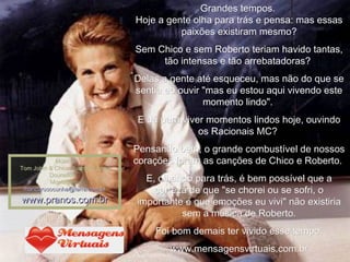 Grandes tempos.  Hoje a gente olha para trás e pensa: mas essas paixões existiram mesmo? Sem Chico e sem Roberto teriam havido tantas, tão intensas e tão arrebatadoras?  Delas a gente até esqueceu, mas não do que se sentia ao ouvir "mas eu estou aqui vivendo este momento lindo".  E dá para viver momentos lindos hoje, ouvindo os Racionais MC?  Pensando bem, o grande combustível de nossos corações foram as canções de Chico e Roberto.  E, olhando para trás, é bem possível que a certeza de que "se chorei ou se sofri, o importante é que emoções eu vivi" não existiria sem a música de Roberto. Foi bom demais ter vivido esse tempo. www.mensagensvirtuais.com.br Música Tom Jobin & Chico Buarque_Anos Dourados    Montagem: [email_address] www.pranos.com.br 
