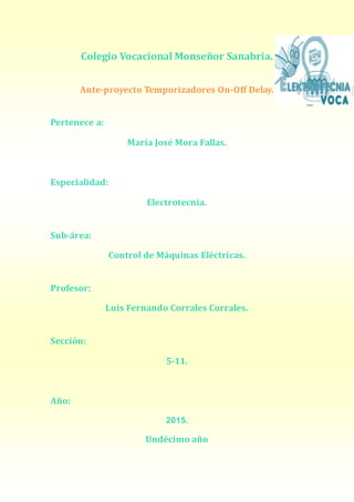 Colegio Vocacional Monseñor Sanabria.
Ante-proyecto Temporizadores On-Off Delay.
Pertenece a:
María José Mora Fallas.
Especialidad:
Electrotecnia.
Sub-área:
Control de Máquinas Eléctricas.
Profesor:
Luis Fernando Corrales Corrales.
Sección:
5-11.
Año:
2015.
Undécimo año
 