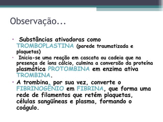 Observação...
• Substâncias ativadoras como
TROMBOPLASTINA (parede traumatizada e
plaquetas)
• Inicia-se uma reação em cascata ou cadeia que na
presença de íons cálcio, culmina a conversão da proteína
plasmática PROTOMBINA em enzima ativa
TROMBINA.
• A trombina, por sua vez, converte o
FIBRINOGÊNIO em FIBRINA, que forma uma
rede de filamentos que retém plaquetas,
células sangüíneas e plasma, formando o
coágulo.
 