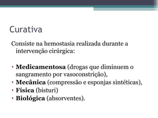 Curativa
Consiste na hemostasia realizada durante a
intervenção cirúrgica:
• Medicamentosa (drogas que diminuem o
sangramento por vasoconstrição),
• Mecânica (compressão e esponjas sintéticas),
• Física (bisturi)
• Biológica (absorventes).
 
