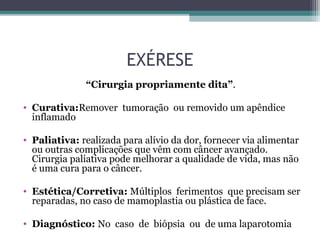 EXÉRESE
“Cirurgia propriamente dita”.
• Curativa:Remover tumoração ou removido um apêndice
inflamado
• Paliativa: realizada para alívio da dor, fornecer via alimentar
ou outras complicações que vêm com câncer avançado.
Cirurgia paliativa pode melhorar a qualidade de vida, mas não
é uma cura para o câncer.
• Estética/Corretiva: Múltiplos ferimentos que precisam ser
reparadas, no caso de mamoplastia ou plástica de face.
• Diagnóstico: No caso de biópsia ou de uma laparotomia
 