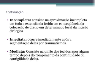 Continuação...
• Incompleta: consiste na aproximação incompleta
em toda a extensão da ferida em conseqüência da
colocação de dreno em determinado local da incisão
cirúrgica.
• Imediata: ocorre imediatamente após a
segmentação deles por traumatismos.
• Mediata: Consiste na união dos tecidos após algum
tempo depois do rompimento da continuidade ou
contigüidade deles.
 