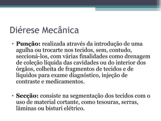 Diérese Mecânica
• Punção: realizada através da introdução de uma
agulha ou trocarte nos tecidos, sem, contudo,
seccioná-los, com várias finalidades como drenagem
de coleção líquida das cavidades ou do interior dos
órgãos, colheita de fragmentos de tecidos e de
líquidos para exame diagnóstico, injeção de
contraste e medicamentos.
• Secção: consiste na segmentação dos tecidos com o
uso de material cortante, como tesouras, serras,
lâminas ou bisturi elétrico.
 