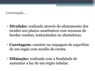 Continuação...
• Divulsão: realizada através do afastamento dos
tecidos nos planos anatômicos com tesouras de
bordas rombas, tentacânulas ou afastadores.
• Curetagem: consiste na raspagem de superfície
de um órgão com auxílio de cureta.
• Dilatação: realizada com a finalidade de
aumentar a luz de um órgão tubular.
 