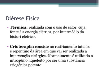 Diérese Física
• Térmica: realizada com o uso de calor, cuja
fonte é a energia elétrica, por intermédio do
bisturi elétrico.
• Crioterapia: consiste no resfriamento intenso
e repentino da área em que vai ser realizada a
intervenção cirúrgica. Normalmente é utilizado o
nitrogênio liquefeito por ser uma substância
criogênica potente.
 