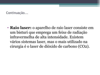 Continuação...
• Raio laser: o aparelho de raio laser consiste em
um bisturi que emprega um feixe de radiação
infravermelha de alta intensidade. Existem
vários sistemas laser, mas o mais utilizado na
cirurgia é o laser de dióxido de carbono (CO2).
 