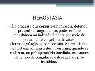 HEMOSTASIA
• É o processo que consiste em impedir, deter ou
prevenir o sangramento, pode ser feito
simultâneo ou individualmente por meio de
pinçamento e ligadura de vasos,
eletrocoagulação ou compressão. Na realidade a
hemostasia começa antes da cirurgia, quando se
realizam, no pré-operatório imediato, os exames
de tempo de coagulação e dosagem de pró-
trombina.
 