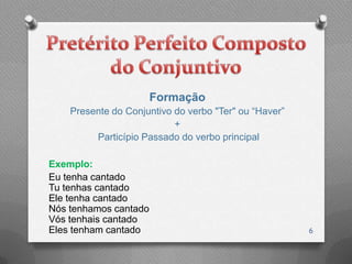 Formação
    Presente do Conjuntivo do verbo "Ter" ou “Haver”
                           +
         Particípio Passado do verbo principal

Exemplo:
Eu tenha cantado
Tu tenhas cantado
Ele tenha cantado
Nós tenhamos cantado
Vós tenhais cantado
Eles tenham cantado                                    6
 