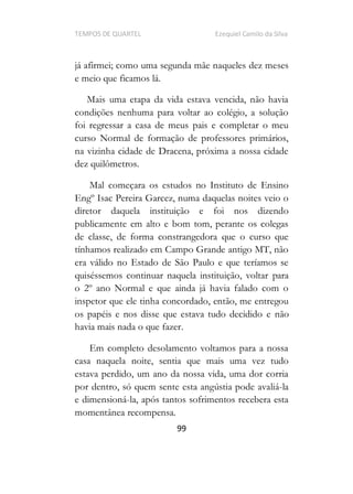 TEMPOS DE QUARTEL Ezequiel Camilo da Silva
99
já afirmei; como uma segunda mãe naqueles dez meses
e meio que ficamos lá.
Mais uma etapa da vida estava vencida, não havia
condições nenhuma para voltar ao colégio, a solução
foi regressar a casa de meus pais e completar o meu
curso Normal de formação de professores primários,
na vizinha cidade de Dracena, próxima a nossa cidade
dez quilômetros.
Mal começara os estudos no Instituto de Ensino
Engº Isac Pereira Garcez, numa daquelas noites veio o
diretor daquela instituição e foi nos dizendo
publicamente em alto e bom tom, perante os colegas
de classe, de forma constrangedora que o curso que
tínhamos realizado em Campo Grande antigo MT, não
era válido no Estado de São Paulo e que teríamos se
quiséssemos continuar naquela instituição, voltar para
o 2º ano Normal e que ainda já havia falado com o
inspetor que ele tinha concordado, então, me entregou
os papéis e nos disse que estava tudo decidido e não
havia mais nada o que fazer.
Em completo desolamento voltamos para a nossa
casa naquela noite, sentia que mais uma vez tudo
estava perdido, um ano da nossa vida, uma dor corria
por dentro, só quem sente esta angústia pode avaliá-la
e dimensioná-la, após tantos sofrimentos recebera esta
momentânea recompensa.
 