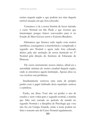 TEMPOS DE QUARTEL Ezequiel Camilo da Silva
101
ensino naquela região e que poderia nos tirar daquela
terrível situação em que fora colocado.
Contamos a ele a nossa história de haver iniciado
o curso Normal em São Paulo e que tivemos que
interromper porque fomos convocados para ir ao
Estado de Mato Grosso servir o Exército Brasileiro.
Afirmamos que fizemos tudo àquilo com muitos
sacrifícios, conseguimos a transferência e completado o
segundo ano Normal e agora tudo fora colocado
abaixo pela não aceitação de nossa matricula no 3º
Normal pela direção do Instituto de Educação de
Dracena.
Ele ouviu atentamente nossos relatos, afinal era a
autoridade máxima do ensino estadual daquela região,
onde se encontrava aquela instituição. Apenas disse eu
vou resolver este problema.
Imediatamente escreveu uma carta de próprio
punho com o papel timbrado desta repartição assinou
e carimbou.
Então, me disse: Você não vai perder o ano de
estudos e nem voltar para o segundo normal, a matéria
que falta será cursada no período da manhã no
segundo Normal e a disciplina de Psicologia que voce
não fez em Campo Grande, então à noite poderá ser
feito o terceiro ano do Curso Normal regularmente.
 