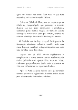 TEMPOS DE QUARTEL Ezequiel Camilo da Silva
103
agora em diante eles iriam fazer tudo o que fora
necessário para cumprir aquelas ordens.
Foi nesta Cidade de Dracena e na nossa pequena
cidade de Junqueirópolis que passamos o restante
daquele ano nas quais trabalhamos e estudamos,
realizando pelas manhãs viagens de trem prá aquela
escola pelo menos duas vezes por semana, fazendo as
aulas de psicologia e o curso Normal regular à noite.
O final do ano tão logo chegou? Participamos da
formatura, vitoriosos tínhamos vencido mais uma
etapa de nossa vida; logo estávamos prontos para mais
uma partida e outra despedida.
Aquele ano de 1967 passou rapidamente e
completamos o curso, éramos novos professores do
ensino primário com apenas vinte anos de idade,
estávamos preparados para iniciar mais uma etapa na
vida para enfrentar novos e grandes desafios.
Após o Natal daquele mesmo ano, já havíamos
tomado a decisão e regressamos à cidade de São Paulo
para estudar numa faculdade e trabalhar.
 