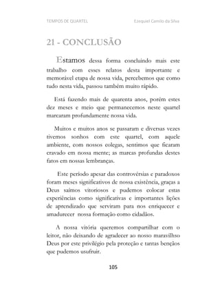 TEMPOS DE QUARTEL Ezequiel Camilo da Silva
105
21 - CONCLUSÃO
Estamos dessa forma concluindo mais este
trabalho com esses relatos desta importante e
memorável etapa de nossa vida, percebemos que como
tudo nesta vida, passou também muito rápido.
Está fazendo mais de quarenta anos, porém estes
dez meses e meio que permanecemos neste quartel
marcaram profundamente nossa vida.
Muitos e muitos anos se passaram e diversas vezes
tivemos sonhos com este quartel, com aquele
ambiente, com nossos colegas, sentimos que ficaram
cravado em nossa mente; as marcas profundas destes
fatos em nossas lembranças.
Este período apesar das controvérsias e paradoxos
foram meses significativos de nossa existência, graças a
Deus saímos vitoriosos e pudemos colocar estas
experiências como significativas e importantes lições
de aprendizado que serviram para nos enriquecer e
amadurecer nossa formação como cidadãos.
A nossa vitória queremos compartilhar com o
leitor, não deixando de agradecer ao nosso maravilhso
Deus por este privilégio pela proteção e tantas bençãos
que pudemos usufruir.
 