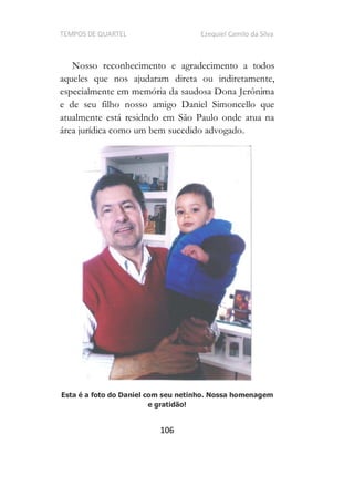 TEMPOS DE QUARTEL Ezequiel Camilo da Silva
106
Nosso reconhecimento e agradecimento a todos
aqueles que nos ajudaram direta ou indiretamente,
especialmente em memória da saudosa Dona Jerônima
e de seu filho nosso amigo Daniel Simoncello que
atualmente está residndo em São Paulo onde atua na
área jurídica como um bem sucedido advogado.
Esta é a foto do Daniel com seu netinho. Nossa homenagem
e gratidão!
 