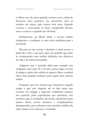 TEMPOS DE QUARTEL Ezequiel Camilo da Silva
10
o último ano do curso ginasial, contava com a idade de
dessezete anos, portanto, me encontrava com os
estudos em atraso, pelo menos dois anos. Quando
ocorreu a convocação já havia completado dezoito
anos e cursava o segundo ano Normal.
Infelizmente, no Brasil ainda o serviço militar
obrigatório e configura se num sério problema para a
juventude.
Deveria ser um serviço voluntário e atrair jovens a
partir dos vinte e um anos, após um período que pode
se compreender uma melhor definição nos objetivos
da vida e de maior maturidade.
Julgamos que o período ideal para cumprir esta
obrigação seria entre 21 e 25 anos, nesta etapa o jovem
já atingiu a plena fase adulta no aspecto físico e poderá
obter mais preparo inclusive para seguir uma carreira
militar.
Enquanto que este sistema que funcionava naquele
tempo e que está vingente até os dias atuais que
consiste em obrigar a ingressar verdadeiras crianças
nos quartéis; pelas experiências que passamos, nós
sentimos que os resultados não foram satisfatórios para
muitos destes jovens imaturos e completamente
despreparados para enfrentar estas situações inéditas da
vida, muitas vezes adversas e estranhas.
 