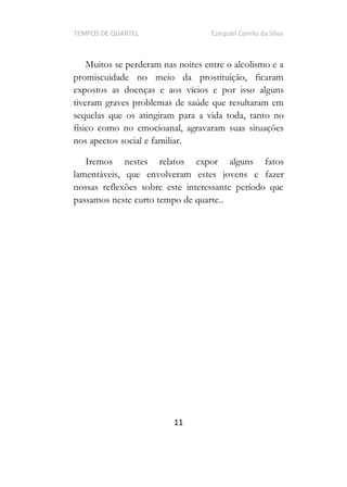 TEMPOS DE QUARTEL Ezequiel Camilo da Silva
11
Muitos se perderam nas noites entre o alcolismo e a
promiscuidade no meio da prostituição, ficaram
expostos as doenças e aos vícios e por isso alguns
tiveram graves problemas de saúde que resultaram em
sequelas que os atingiram para a vida toda, tanto no
físico como no emocioanal, agravaram suas situações
nos apectos social e familiar.
Iremos nestes relatos expor alguns fatos
lamentáveis, que envolveram estes jovens e fazer
nossas reflexões sobre este interessante período que
passamos neste curto tempo de quarte..
 