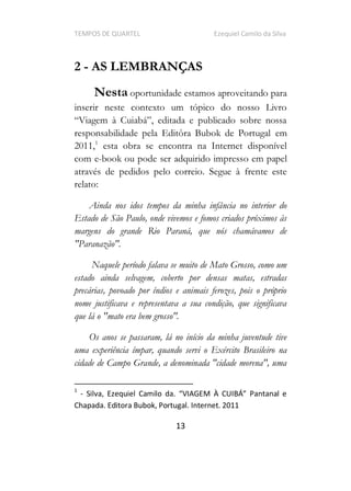 TEMPOS DE QUARTEL Ezequiel Camilo da Silva
13
2 - AS LEMBRANÇAS
Nesta oportunidade estamos aproveitando para
inserir neste contexto um tópico do nosso Livro
responsabilidade pela Editôra Bubok de Portugal em
2011,1
esta obra se encontra na Internet disponível
com e-book ou pode ser adquirido impresso em papel
através de pedidos pelo correio. Segue à frente este
relato:
Ainda nos idos tempos da minha infância no interior do
Estado de São Paulo, onde vivemos e fomos criados próximos às
margens do grande Rio Paraná, que nós chamávamos de
"Paranazão".
Naquele período falava se muito de Mato Grosso, como um
estado ainda selvagem, coberto por densas matas, estradas
precárias, povoado por índios e animais ferozes, pois o próprio
nome justificava e representava a sua condição, que significava
que lá o "mato era bem grosso".
Os anos se passaram, lá no início da minha juventude tive
uma experiência ímpar, quando servi o Exército Brasileiro na
cidade de Campo Grande, a denominada "cidade morena", uma
1
-
Chapada. Editora Bubok, Portugal. Internet. 2011
 