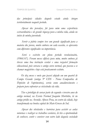 TEMPOS DE QUARTEL Ezequiel Camilo da Silva
14
das principais cidades daquele estado ainda íntegro
territorialmente naquele período.
Apesar dos percalços, foi para mim uma experiência
extraordinária e de grande riqueza para a minha vida, ainda no
início de minha juventude.
Servir a pátria sempre teve um grande significado para a
maioria dos jovens, muito embora em cada ocasião, se apresenta
com diferentes significados ou importância.
Servi o exército em pleno período revolucionário,
(1966/67). Foram meses difíceis para mim, muito embora já
tivesse uma boa instrução escolar e uma razoável formação
educacional, pois cursava o antigo curso normal, que passou a se
chamar magistério e hoje está praticamente extinto.
Os dez meses e meio que passei alojado em um quartel de
Campo Grande (antiga 9ª CDS - Nona Companhia de
Depósito de Suprimentos), serviu como amadurecimento e
preparo para enfrentar as vicissitudes da vida.
Tive o privilégio de cursar parte do segundo e terceiro anos do
antigo normal, na Escola Normal Joaquim Murtinho, lá no
antigo prédio na Avenida Afonso Pena, no centro da cidade, hoje
transformada na bonita capital do Mato Grosso do Sul.
Apesar dos obstáculos e barreiras para assistir as aulas
noturnas e realizar os trabalhos escolares, lá tive a oportunidade
de conhecer, sentir e conviver com outro lado daquela sociedade
 