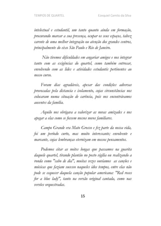 TEMPOS DE QUARTEL Ezequiel Camilo da Silva
15
intelectual e estudantil, um tanto quanto ainda em formação,
procurando marcar a sua presença, ocupar os seus espaços, talvez
carente de uma melhor integração ou atenção dos grandes centros,
principalmente do eixo São Paulo e Rio de Janeiro.
Não tivemos dificuldades em angariar amigos e nos integrar
tanto com as exigências do quartel, como também entrosar,
envolvendo com as lides e atividades estudantis pertinentes ao
nosso curso.
Foram dias agradáveis, apesar das condições adversas
provocadas pela distancia e isolamento, cujas circunstâncias nos
colocaram numa situação de carência, pois nos encontrávamos
ausentes da família.
Aquilo nos obrigava a valorizar as novas amizades e nos
apegar a elas como se fossem nossos novos familiares.
Campo Grande era Mato Grosso e fez parte da nossa vida,
foi um período curto, mas muito interessante; envolvente e
marcante, cujas lembranças eternizam em nossos pensamentos.
Podemos citar as noites longas que passamos na guarita
daquele quartel, tirando plantão no posto vigília ou realizando a
ronda como "cabo de dia", muitas vezes ouvíamos as canções e
músicas que faziam sucesso naqueles idos tempos, entre elas não
pode se esquecer daquela canção popular americana: "Red roses
for a blue lady", tanto na versão original cantada, como nas
versões orquestradas.
 