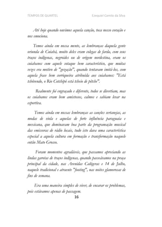 TEMPOS DE QUARTEL Ezequiel Camilo da Silva
16
Até hoje quando ouvimos aquela canção, toca nosso coração e
nos emociona.
Temos ainda em nossa mente, as lembranças daquela gente
oriunda de Cuiabá, muito deles eram colegas de farda, com seus
traços indígenas, negroides ou de origem nordestina, eram os
cuiabanos com aquele sotaque bem característico, que muitas
vezes era motivo de "gozação", quando tentavam imitá-los, com
aquela frase bem corriqueira atribuída aos cuiabanos: "Está
tchôvendo, o Rio Cotchipó está tcheio de pêtche".
Realmente foi engraçado e diferente, todos se divertiam, mas
os cuiabanos eram bem amistosos, calmos e sabiam levar na
esportiva.
Temos ainda em nossas lembranças as canções sertanejas, as
modas de viola e aquelas de forte influência paraguaia e
mexicana, que dominavam boa parte da programação musical
das emissoras de rádio locais, tudo isto dava uma característica
especial a aquela cultura em formação e transformação naquele
então Mato Grosso.
Foram momentos agradáveis, que passamos apreciando as
lindas garotas de traços indígenas, quando passeávamos na praça
principal da cidade, nas Avenidas Calógeras e 14 de Julho,
naquele tradicional e atraente "footing", nas noites glamorosas de
fins de semana.
Era uma maneira simples de viver, de encarar os problemas,
pois estávamos apenas de passagem.
 