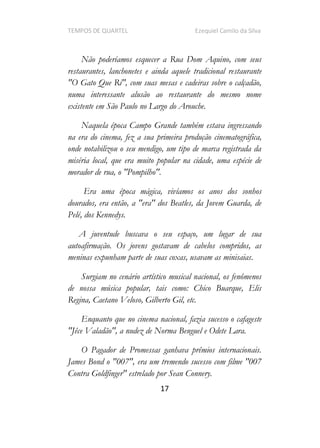 TEMPOS DE QUARTEL Ezequiel Camilo da Silva
17
Não poderíamos esquecer a Rua Dom Aquino, com seus
restaurantes, lanchonetes e ainda aquele tradicional restaurante
"O Gato Que Ri", com suas mesas e cadeiras sobre o calçadão,
numa interessante alusão ao restaurante do mesmo nome
existente em São Paulo no Largo do Arouche.
Naquela época Campo Grande também estava ingressando
na era do cinema, fez a sua primeira produção cinematográfica,
onde notabilizou o seu mendigo, um tipo de marca registrada da
miséria local, que era muito popular na cidade, uma espécie de
morador de rua, o "Pompilho".
Era uma época mágica, vivíamos os anos dos sonhos
dourados, era então, a "era" dos Beatles, da Jovem Guarda, de
Pelé, dos Kennedys.
A juventude buscava o seu espaço, um lugar de sua
autoafirmação. Os jovens gostavam de cabelos compridos, as
meninas expunham parte de suas coxas, usavam as minisaias.
Surgiam no cenário artístico musical nacional, os fenômenos
de nossa música popular, tais como: Chico Buarque, Elis
Regina, Caetano Veloso, Gilberto Gil, etc.
Enquanto que no cinema nacional, fazia sucesso o cafageste
"Jêce Valadão", a nudez de Norma Benguel e Odete Lara.
O Pagador de Promessas ganhava prêmios internacionais.
James Bond o "007", era um tremendo sucesso com filme "007
Contra Goldfinger" estrelado por Sean Connery.
 