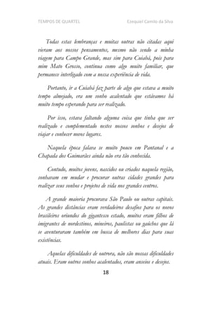 TEMPOS DE QUARTEL Ezequiel Camilo da Silva
18
Todas estas lembranças e muitas outras não citadas aqui
vieram aos nossos pensamentos, mesmo não sendo a minha
viagem para Campo Grande, mas sim para Cuiabá, pois para
mim Mato Grosso, continua como algo muito familiar, que
permanece interligado com a nossa experiência de vida.
Portanto, ir a Cuiabá faz parte de algo que estava a muito
tempo almejado, era um sonho acalentado que estávamos há
muito tempo esperando para ser realizado.
Por isso, estava faltando alguma coisa que tinha que ser
realizado e complementado nestes nossos sonhos e desejos de
viajar e conhecer novos lugares.
Naquela época falava se muito pouco em Pantanal e a
Chapada dos Guimarães ainda não era tão conhecida.
Contudo, muitos jovens, nascidos ou criados naquela região,
sonhavam em mudar e procurar outras cidades grandes para
realizar seus sonhos e projetos de vida nos grandes centros.
A grande maioria procurava São Paulo ou outras capitais.
As grandes distâncias eram verdadeiros desafios para os novos
brasileiros oriundos do gigantesco estado, muitos eram filhos de
imigrantes de nordestinos, mineiros, paulistas ou gaúchos que lá
se aventuraram também em busca de melhores dias para suas
existências.
Aquelas dificuldades de outrora, não são nossas dificuldades
atuais. Eram outros sonhos acalentados, eram anseios e desejos.
 