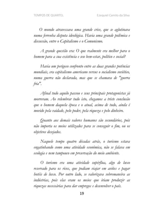 TEMPOS DE QUARTEL Ezequiel Camilo da Silva
19
O mundo atravessava uma grande crise, que se aglutinava
numa ferrenha disputa ideológica. Havia uma grande polêmica e
discussão, entre o Capitalismo e o Comunismo.
A grande questão era: O que realmente era melhor para o
homem para a sua existência e seu bem-estar, político e social?
Havia um perigoso confronto entre as duas grandes potências
mundiais, era capitalismo americano versus o socialismo soviético,
numa guerra não declarada, mas que se chamava de "guerra
fria".
Afinal tudo aquilo passou e seus principais protagonistas já
morreram. Ao relembrar tudo isto, chegamos a triste conclusão
que o homem daquela época e o atual, acima de tudo, ainda é
movido pela vaidade, pelo poder, pela riqueza e pelo dinheiro.
Quanto aos demais valores humanos são secundários, pois
não importa os meios utilizados para se conseguir o fim, ou os
objetivos desejados.
Naquele tempo quatro décadas atrás, o turismo estava
engatinhando como uma atividade econômica, não se falava em
ecologia e nem tampouco em preservação do meio ambiente.
O turismo era uma atividade supérflua, algo de luxo
reservado para os ricos, que podiam viajar em aviões e pagar
hotéis de luxo. Por outro lado, se valorizava sobremaneira as
indústrias, pois elas eram os meios que iriam produzir as
riquezas necessárias para dar empregos e desenvolver o país.
 