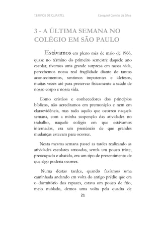 TEMPOS DE QUARTEL Ezequiel Camilo da Silva
21
3 - A ÚLTIMA SEMANA NO
COLÉGIO EM SÃO PAULO
Estávamos em pleno mês de maio de 1966,
quase no término do primeiro semestre daquele ano
escolar, tivemos uma grande surpresa em nossa vida,
percebemos nossa real fragilidade diante de tantos
acontecimentos, sentimos impotentes e idefesos,
muitas vezes até para preservar fisicamente a saúde de
nosso corpo e nossa vida.
Como cristãos e conhecedores dos princípios
bíblicos, não acreditamos em premonição e nem em
claraevidência, mas tudo aquilo que ocorreu naquela
semana, com a minha suspenção das atividades no
trabalho, naquele colégio em que estávamos
internados, era um prenúncio de que grandes
mudanças estavam para ocorrer.
Nesta mesma semana passei as tardes realizando as
atividades escolares atrasadas, sentía um pouco triste,
preocupado e abatido, era um tipo de presentimento de
que algo poderia ocorrer.
Numa destas tardes, quando fazíamos uma
caminhada andando em volta do antigo prédio que era
o dormitório dos rapazes, estava um pouco de frio,
meio nublado, demos uma volta pela quadra de
 