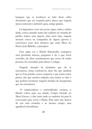 TEMPOS DE QUARTEL Ezequiel Camilo da Silva
22
basquete que se localizava ao lado deste velho
dormitório que era ocupado pelos alunos que naquela
época cursavam o primeiro grau, antigo ginásio.
Lá deparamos com um jovem rapaz, tinha a minha
idade, estava sentado numa das cadeiras na varanda do
prédio, trajava uma jaqueta clara meio beje, naquele
instante estava na companhia de alguns garotos e
conversava esses dois meninos que eram filhos do
Pastor João Rabello, o preceptor.
Este rapaz era o Daniel Simoncello, estampava
uma profunda tristeza, perguntei a ele o que havia
ocorrido, ele disse sumariamente que estava de malas
prontas, foi convidado para deixar o colégio.
Naquela situação de desânimo que ele se
encontrava, tentei confortá-lo, disse lhe que também
que eu fora punido, estava suspenso e que temia coisas
piores, não que sentisse culpado, mas nunca se sabe o
que poderia acontecer naquela situação de insegurança
que me encontrava.
O surpreendente e extraordinário ocorreu, o
Daniel voltou para sua cidade, Campo Grande no
Mato Grosso, e dias mais tarde eu também fui para lá
convocado para servir a Pátria. Para mim não deixou
de seri uma estranha e ao mesmo tempo, uma
agradável coincidência.
 