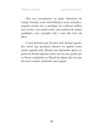 TEMPOS DE QUARTEL Ezequiel Camilo da Silva
23
Nós nos encontramos na igreja Adventista de
Campo Grande, então intensificamos nossa amizade e
naquela ocasião tive o privilégio de conhecer melhor
este jovem e sua saudosa mãe, uma senhora de muitas
qualidades, uma exemplar mãe e uma fiel serva de
Deus.
A irmã Jerônima que foi para mim durante aqueles
dez meses que passamos internos no quartel como
minha segunda mãe. Deume um importante apoio, ao
ponto de dormir algumas noites em sua casa, pediu que
eu fizesse companhia ao Daniel em alguns dias em que
ela esteve ausente realizando uma viagem.
 