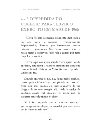 TEMPOS DE QUARTEL Ezequiel Camilo da Silva
25
4 - A DESPEDIDA DO
COLÉGIO PARA SERVIR O
EXÉRCITO EM MAIO DE 1966
Esta foi uma despedida totalmente inesperada e
que nos pegou de surpresa e completamente
desprevenidos, tivemos que interromper nossos
estudos no colégio em São Paulo, nossos sonhos,
nossa metas e objetivos, tudo ruiu e caíram por terra
naqueles momentos.
Tivemos que nos apresentar de forma quase que de
imediato, para servir o exército brasileiro na cidade de
Campo Grande Estado do Mato Grosso, hoje Mato
Grosso do Sul.
Quando apareceu o meu pai, fiquei muito confuso,
passou pela minha cabeça que poderia ter ocorrido
coisa pior, mas quando ele disse o motivo de sua
chegada lá naquele colégio, não pude entender de
imediato, aquela real situação. Foi assim, mal me
cumprimentou de pronto ele disse:
cê foi convocado para servir o exercito e tem
que se apresentar depois de amanhã, por isso temos
que ir embora ainda hoje .
 