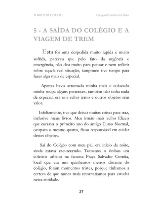 TEMPOS DE QUARTEL Ezequiel Camilo da Silva
27
5 - A SAÍDA DO COLÉGIO E A
VIAGEM DE TREM
Esta foi uma despedida muito rápida e muito
sofrida, pareceu que pelo fato da urgência e
emergência, não deu muito para pensar e nem refletir
sobre aquela real situação, tampouco tive tempo para
fazer algo mais de especial.
Apenas havia arrumado minha mala e colocado
minha roupa alguns pertences, também não tinha nada
de especial, era um velho terno e outros objetos sem
valor.
Infelizmente, tive que deixar muitas coisas para traz,
inclusive meus livros. Meu irmão mais velho Elizeo
que cursava o primeiro ano do antigo Curso Normal,
ocupava o mesmo quarto, ficou responsável em cuidar
destes objetos.
Saí do Colégio com meu pai, era início da noite,
ainda estava escurecendo. Tomanos o ônibus um
coletivo urbano na famosa Praça Salvador Corrêia,
local que era uns quinhentos metros distante do
colégio, foram momentos tristes, porque tínhamos a
certeza de que nunca mais retornaríamos para estudar
nesta entidade.
 