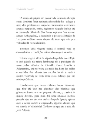 TEMPOS DE QUARTEL Ezequiel Camilo da Silva
28
A virada de página em nossa vida foi muito abrupta
e não deu para fazer nenhuma despedida dos colegas e
nem dos professores; naqueles momentos estávamos
apenas perplexos, então, seguimos naquele ônibus até
o centro da cidade de São Paulo, o ponto final era no
antigo Anhangabaú, lá seguimos a pé até a Estação da
Luz para realizar nossa viagem de trem que saiu por
volta das 21 horas da noite.
Tivemos uma viagem calma e normal para as
circuntâncias e condições oferecidas naquela ocasião.
Desta viagem além da rápida despedida do colégio
o que guardo na minha lembrança foi a passagem do
trem pelas cidades de Osvaldo Cruz, Lucélia e
Adamantina, era por volta do meio dia, hora das saídas
e entradas dos alunos nas escolas locais e muitos
alunos viajavam de trem entre estas cidades que são
muito próximas.
Lembro-me que nestas cidades houve momento
que tive até que me esconder das meninas que
gritavam, formavam um pequeno alvoroço, corriam na
minha direção, para mim foi uma situação inédita,
parecia que eu era um artista daquela época; apenas
ouví e achei irônico e engraçado, algumas diziam que
eu parecia o Vanderelei Cardoso ou que era a cara do
Jerri Adriani.
 