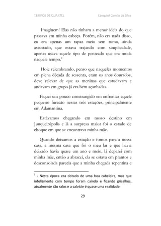TEMPOS DE QUARTEL Ezequiel Camilo da Silva
29
Imaginem! Elas não tinham a menor ideia do que
passava em minha cabeça. Porém, não era nada disso,
eu era apenas um rapaz meio sem rumo, ainda
assustado, que estava trajando com simplicidade,
apenas usava aquele tipo de penteado que era moda
naquele tempo.2
Hoje relembrando, penso que naqueles momentos
em plena década de sessenta, eram os anos dourados,
deve relevar de que as meninas que estudavam e
andavam em grupo já era bem açanhadas.
Fiquei um pouco constrangido em enfrentar aquele
pequeno furacão nestas três estações, principalmente
em Adamantina.
Estávamos chegando em nosso destino em
Junqueirópolis e lá a surpresa maior foi o estado de
choque em que se encontrava minha mãe.
Quando deixamos a estação e fomos para a nossa
casa, a mesma casa que foi o meu lar e que havia
deixado havia quase um ano e meio, lá deparei com
minha mãe, então a abracei, ela se estava em prantos e
desconsolada parecia que a minha chegada repentina e
2
- Nesta época era dotado de uma boa cabeleira, mas que
infelizmente com tempo foram caindo e ficando grisalhos,
atualmente são ralos e a calvície é quase uma realidade.
 