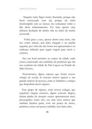 TEMPOS DE QUARTEL Ezequiel Camilo da Silva
31
Naquela noite fiquei muito frustrado, porque não
havía conversado com ela, porque ela tinha
interrompido sem ao menos, me comunicar sobre o
fim deste relacionamento. Foi mais apenas uma
efêmera desilução de minha vida no início de minha
juventude.
Voltei para a casa, apenas dormi uma noite, não
tive como relaxar, mal tinha chegado e na manhã
seguinte, por volta das dez horas nos apresentamos no
endereço indicado para seguir viagem para servir o
exército.
Era um local próximo ao centro da cidade onde
estava estacionado um caminhão da prefeitura que iria
nos conduzir até cidade de Três Lagoas no Estado do
Mato Grosso.
Encontramos alguns rapazes que foram nossos
colegas de escola, lá estavam muitos rapazes e um
grande número de pessoas, eram os familiares e amigos
que despediam destes rapazes.
Este grupo de rapazes, eram nossos colegas, que
seguiriam viagem conosco, alguns estavam alegres,
faziam piadas da situação outros apresentavam meio
preocupados como nós, era uma cena curiosa que
também fizemos parte, com um pouco de atraso,
partimos, estava um pouco nublado, mas fazia calor.
 