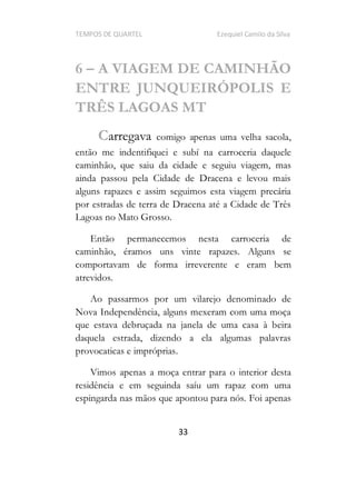 TEMPOS DE QUARTEL Ezequiel Camilo da Silva
33
6 A VIAGEM DE CAMINHÃO
ENTRE JUNQUEIRÓPOLIS E
TRÊS LAGOAS MT
Carregava comigo apenas uma velha sacola,
então me indentifiquei e subí na carroceria daquele
caminhão, que saiu da cidade e seguiu viagem, mas
ainda passou pela Cidade de Dracena e levou mais
alguns rapazes e assim seguimos esta viagem precária
por estradas de terra de Dracena até a Cidade de Três
Lagoas no Mato Grosso.
Então permanecemos nesta carroceria de
caminhão, éramos uns vinte rapazes. Alguns se
comportavam de forma irreverente e eram bem
atrevidos.
Ao passarmos por um vilarejo denominado de
Nova Independência, alguns mexeram com uma moça
que estava debruçada na janela de uma casa à beira
daquela estrada, dizendo a ela algumas palavras
provocaticas e impróprias.
Vimos apenas a moça entrar para o interior desta
residência e em seguinda saíu um rapaz com uma
espingarda nas mãos que apontou para nós. Foi apenas
 