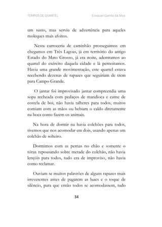 TEMPOS DE QUARTEL Ezequiel Camilo da Silva
34
um susto, mas serviu de advertência para aqueles
moleques mais afoitos.
Nesta carroceria de caminhão prosseguimos em
chegamos em Três Lagoas, já em território do antigo
Estado do Mato Grosso, já era noite, adentramos ao
quartel do exército daquela cidade e lá pernoitamos.
Havia uma grande movimentação, este quartel estava
recebendo dezenas de rapazes que seguiriam de trem
para Campo Grande.
O jantar foi improvisado jantar compreendia uma
sopa recheada com pedaços de mandioca e carne de
costela de boi, não havia talheres para todos, muitos
comiam com as mãos ou bebiam o caldo diretamente
na boca como fazem os animais.
Na hora de dormir na havia colchões para todos,
tivemos que nos acomodar em dois, usando apenas um
colchão de solteiro.
Dormimos com as pernas no chão e somente o
tórax repousando sobre metade do colchão, não havia
lençóis para todos, tudo era de improviso, não havia
como reclamar.
Ouviam se muitos palavrões de alguns rapazes mais
irreverentes antes de pagarem as luzes e o toque de
silêncio, para que então todos se acomodassem, tudo
 