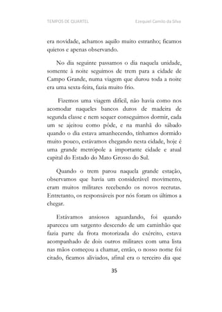 TEMPOS DE QUARTEL Ezequiel Camilo da Silva
35
era novidade, achamos aquilo muito estranho; ficamos
quietos e apenas observando.
No dia seguinte passamos o dia naquela unidade,
somente à noite seguimos de trem para a cidade de
Campo Grande, numa viagem que durou toda a noite
era uma sexta-feira, fazia muito frio.
Fizemos uma viagem difícil, não havia como nos
acomodar naqueles bancos duros de madeira de
segunda classe e nem sequer conseguimos dormir, cada
um se ajeitou como pôde, e na manhã do sábado
quando o dia estava amanhecendo, tínhamos dormido
muito pouco, estávamos chegando nesta cidade, hoje é
uma grande metrópole a importante cidade e atual
capital do Estado do Mato Grosso do Sul.
Quando o trem parou naquela grande estação,
observamos que havia um considerável movimento,
eram muitos militares recebendo os novos recrutas.
Entretanto, os responsáveis por nós foram os últimos a
chegar.
Estávamos ansiosos aguardando, foi quando
apareceu um sargento descendo de um caminhão que
fazia parte da frota motorizada do exército, estava
acompanhado de dois outros militares com uma lista
nas mãos começou a chamar, então, o nosso nome foi
citado, ficamos aliviados, afinal era o terceiro dia que
 